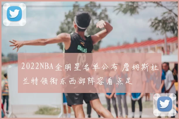 2022NBA全明星名单公布 詹姆斯杜兰特领衔东西部阵容看点足