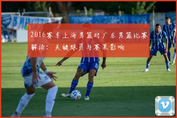 2016赛季上海男篮对广东男篮比赛解读：关键球员与赛果影响