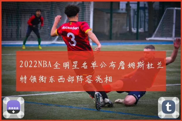 2022NBA全明星名单公布詹姆斯杜兰特领衔东西部阵容亮相