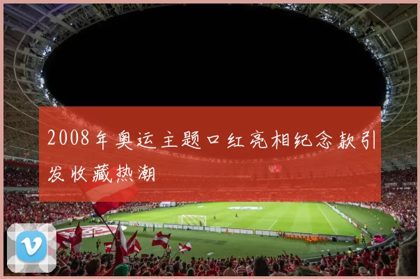 2008年奥运主题口红亮相纪念款引发收藏热潮