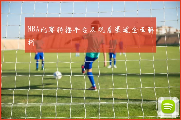 NBA比赛转播平台及观看渠道全面解析