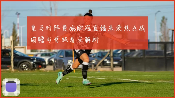 皇马对阵曼城欧冠直播来袭焦点战前瞻与晋级看点解析