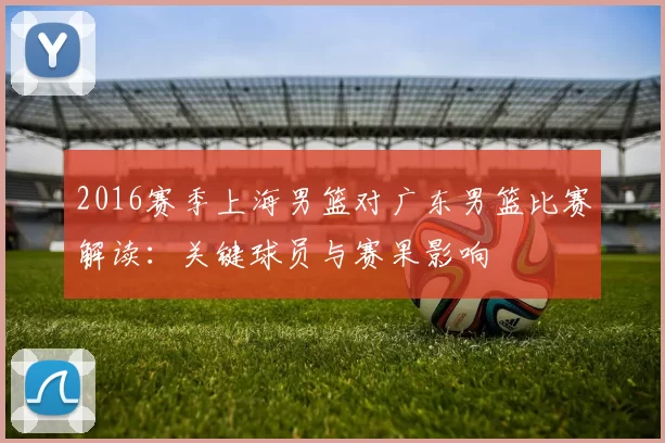 2016赛季上海男篮对广东男篮比赛解读：关键球员与赛果影响
