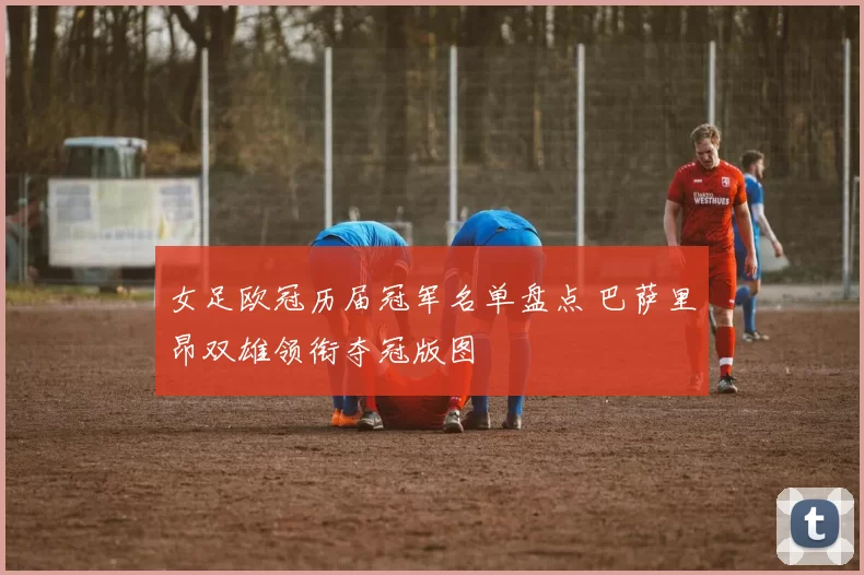 女足欧冠历届冠军名单盘点 巴萨里昂双雄领衔夺冠版图