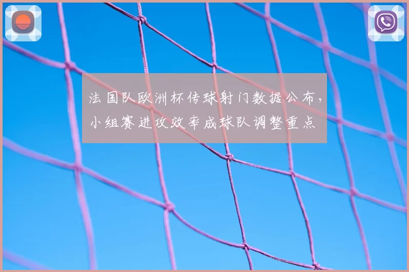 法国队欧洲杯传球射门数据公布，小组赛进攻效率成球队调整重点