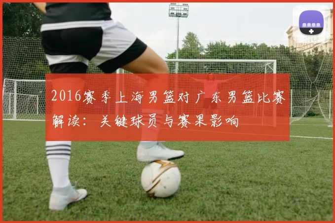 2016赛季上海男篮对广东男篮比赛解读：关键球员与赛果影响