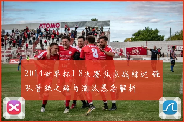 2014世界杯1 8决赛焦点战综述 强队晋级之路与淘汰悬念解析