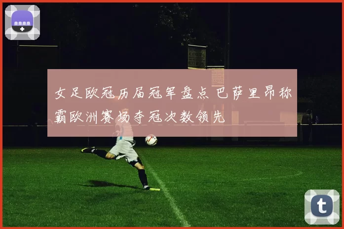 女足欧冠历届冠军盘点 巴萨里昂称霸欧洲赛场夺冠次数领先