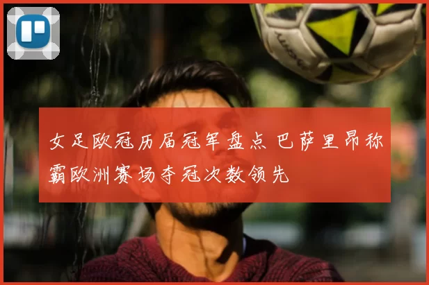 女足欧冠历届冠军盘点 巴萨里昂称霸欧洲赛场夺冠次数领先