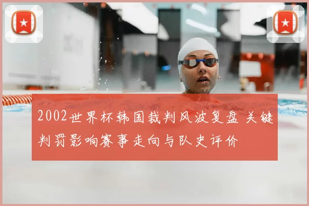 2002世界杯韩国裁判风波复盘 关键判罚影响赛事走向与队史评价
