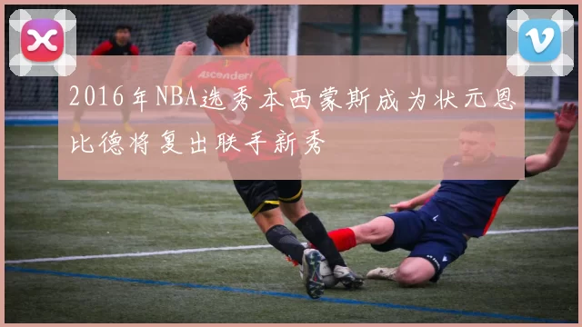 2016年NBA选秀本西蒙斯成为状元恩比德将复出联手新秀