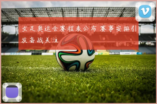 女足奥运会赛程表公布 赛事安排引发备战关注