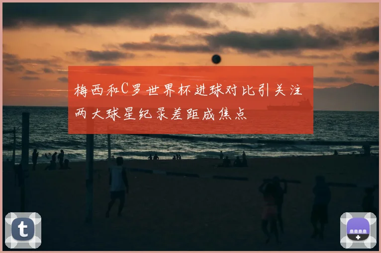 梅西和C罗世界杯进球对比引关注 两大球星纪录差距成焦点