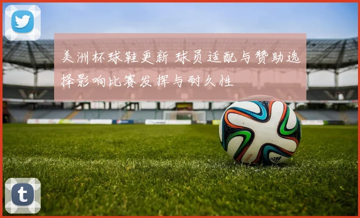 美洲杯球鞋更新 球员适配与赞助选择影响比赛发挥与耐久性