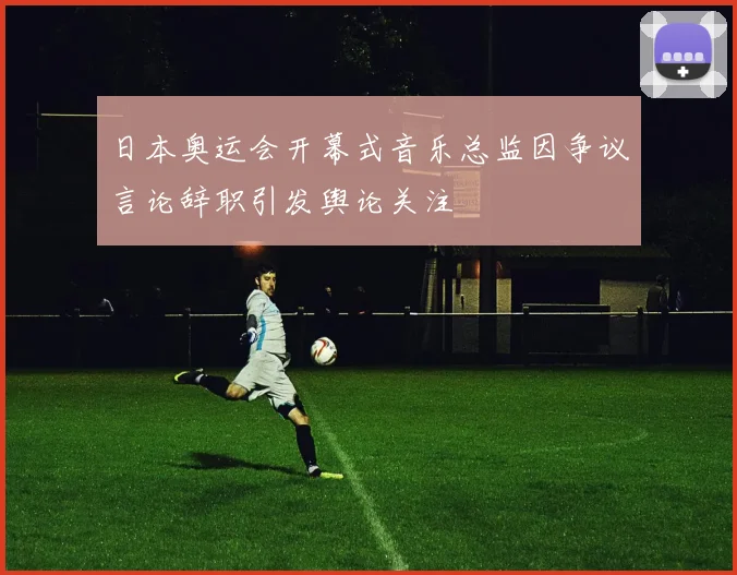 日本奥运会开幕式音乐总监因争议言论辞职引发舆论关注