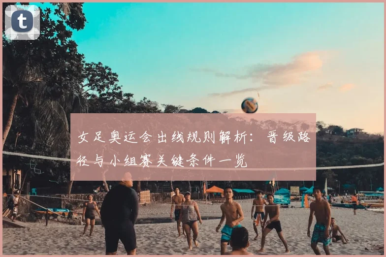 女足奥运会出线规则解析:晋级路径与小组赛关键条件一览
